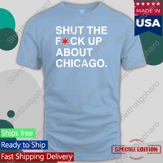 Shut The Fuck Up About Chicago Shirt